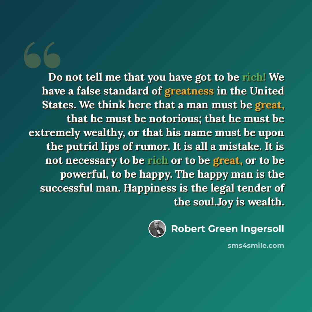 “Do not tell me that you have got to be rich! We have a false standard of greatness in the United States. We think here that a man must be great, that he must be notorious; that he must be extremely wealthy, or that his name must be upon the putrid lips of rumor. It is all a mistake. It is not…” quote by Robert Green Ingersoll