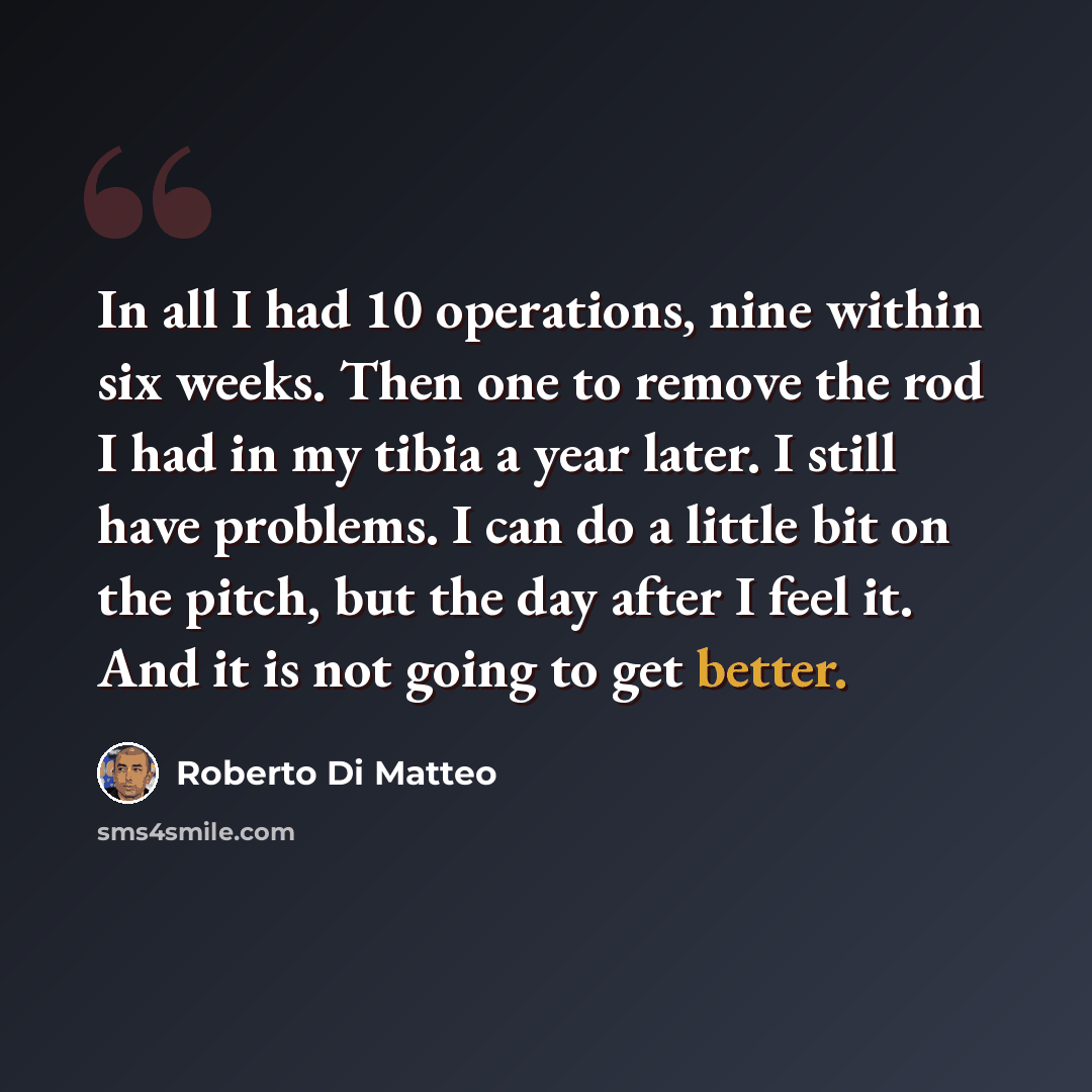 “In all I had 10 operations, nine within six weeks. Then one to remove the rod I had in my tibia a year later. I still have problems. I can do a little bit on the pitch, but the day after I feel it. And it is not going to get better.” quote by Roberto Di Matteo