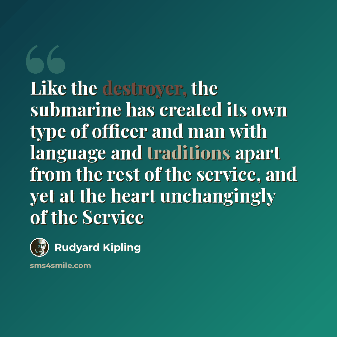 “Like the destroyer, the submarine has created its own type of officer and man with language and traditions apart from the rest of the service, and yet at the heart unchangingly of the Service” quote by Rudyard Kipling