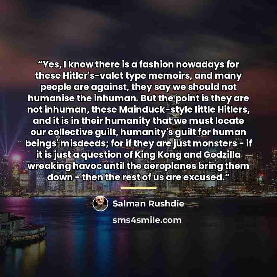 “Yes, I know there is a fashion nowadays for these Hitler's-valet type memoirs, and many people are against, they say we should not humanise the inhuman. But the point is they are not inhuman, these Mainduck-style little Hitlers, and it is in their humanity that we must locate our collective guilt…” quote by Salman Rushdie