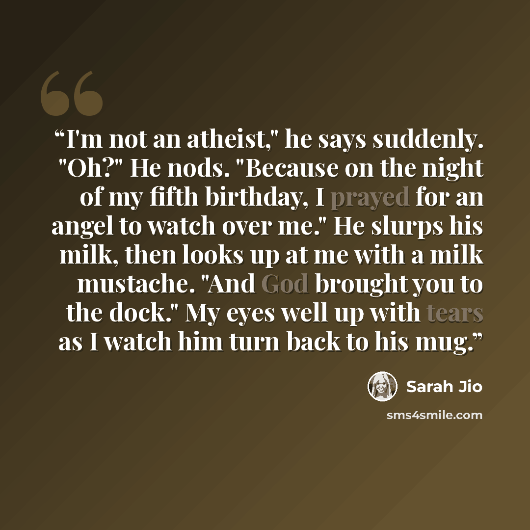 “I'm not an atheist," he says suddenly. "Oh?" He nods. "Because on the night of my fifth birthday, I prayed for an angel to watch over me." He slurps his milk, then looks up at me with a milk mustache. "And God brought you to the dock." My eyes well up with tears as I watch him turn back to his mug.” quote by Sarah Jio