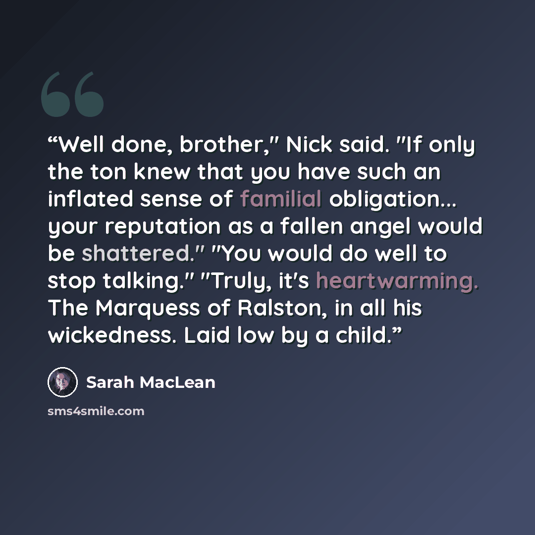 “Well done, brother," Nick said. "If only the ton knew that you have such an inflated sense of familial obligation... your reputation as a fallen angel would be shattered." "You would do well to stop talking." "Truly, it's heartwarming. The Marquess of Ralston, in all his wickedness. Laid low by a…” quote by Sarah MacLean