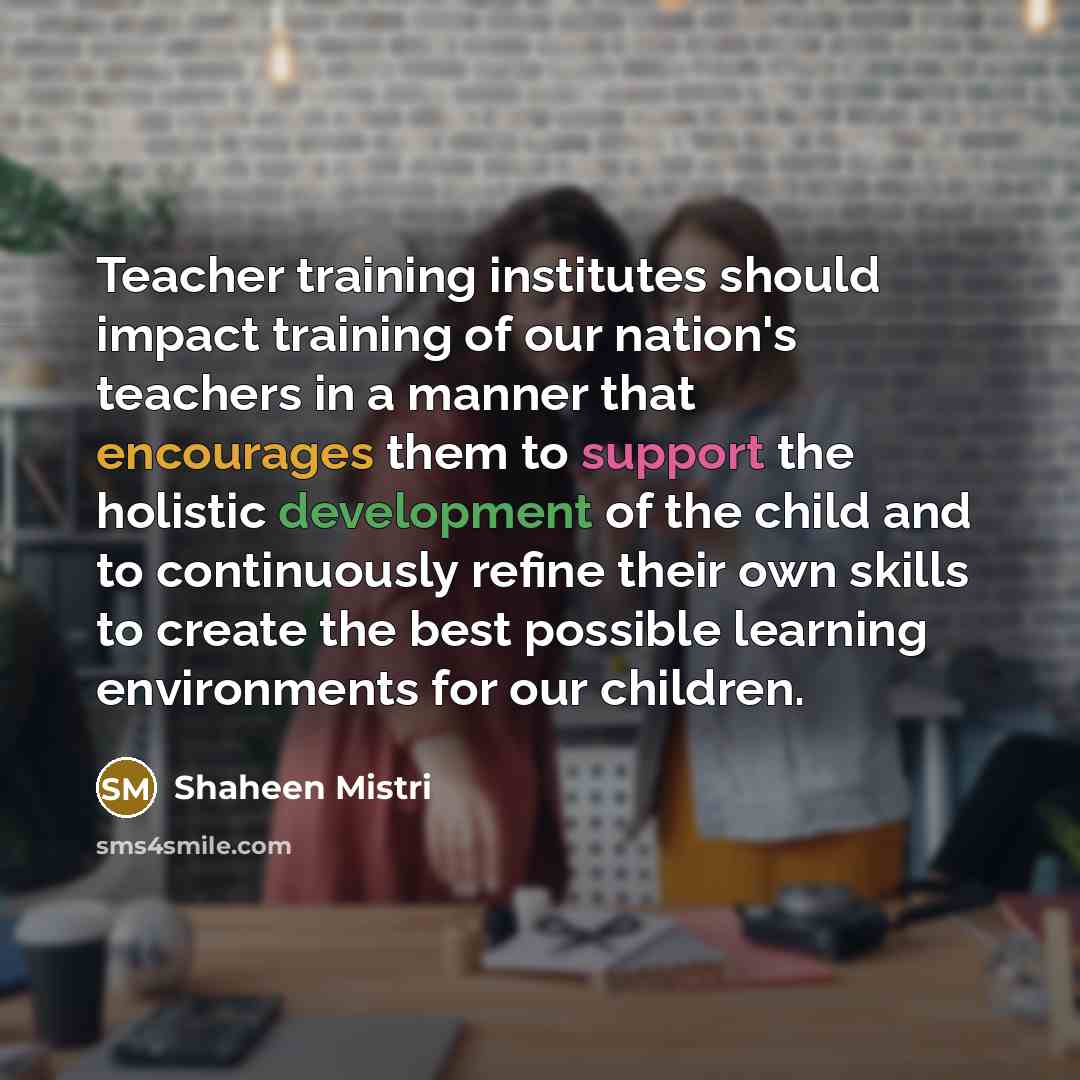“Teacher training institutes should impact training of our nation's teachers in a manner that encourages them to support the holistic development of the child and to continuously refine their own skills to create the best possible learning environments for our children.” quote by Shaheen Mistri