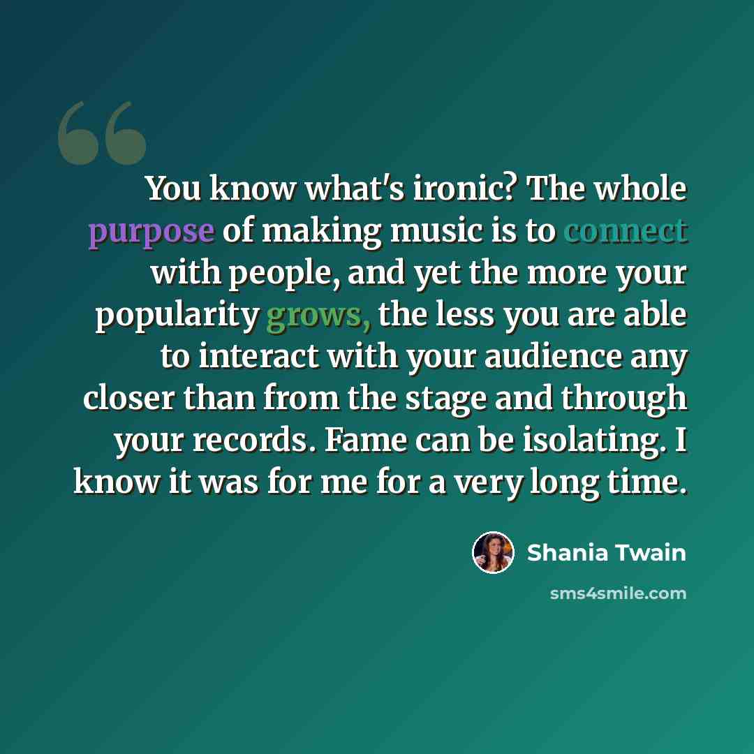 “You know what's ironic? The whole purpose of making music is to connect with people, and yet the more your popularity grows, the less you are able to interact with your audience any closer than from the stage and through your records. Fame can be isolating. I know it was for me for a very long time.” quote by Shania Twain