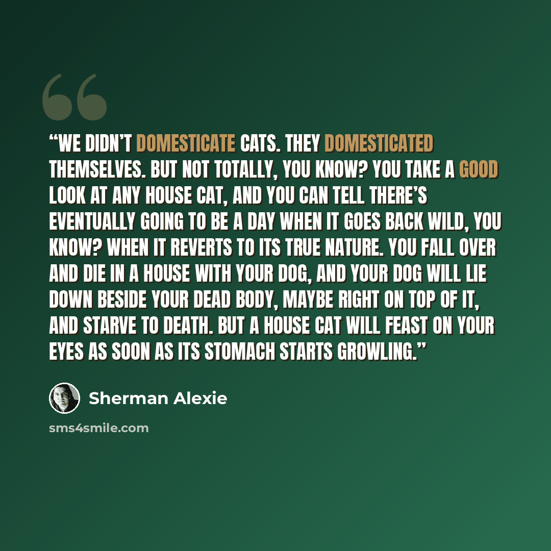 “We didn’t domesticate cats. They domesticated themselves. But not totally, you know? You take a good look at any house cat, and you can tell there’s eventually going to be a day when it goes back wild, you know? When it reverts to its true nature. You fall over and die in a house with your dog…” quote by Sherman Alexie