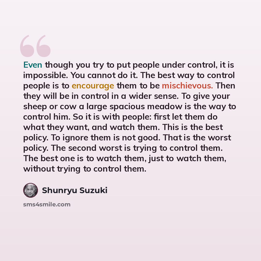 “Even though you try to put people under control, it is impossible. You cannot do it. The best way to control people is to encourage them to be mischievous. Then they will be in control in a wider sense. To give your sheep or cow a large spacious meadow is the way to control him. So it is with…” quote by Shunryu Suzuki