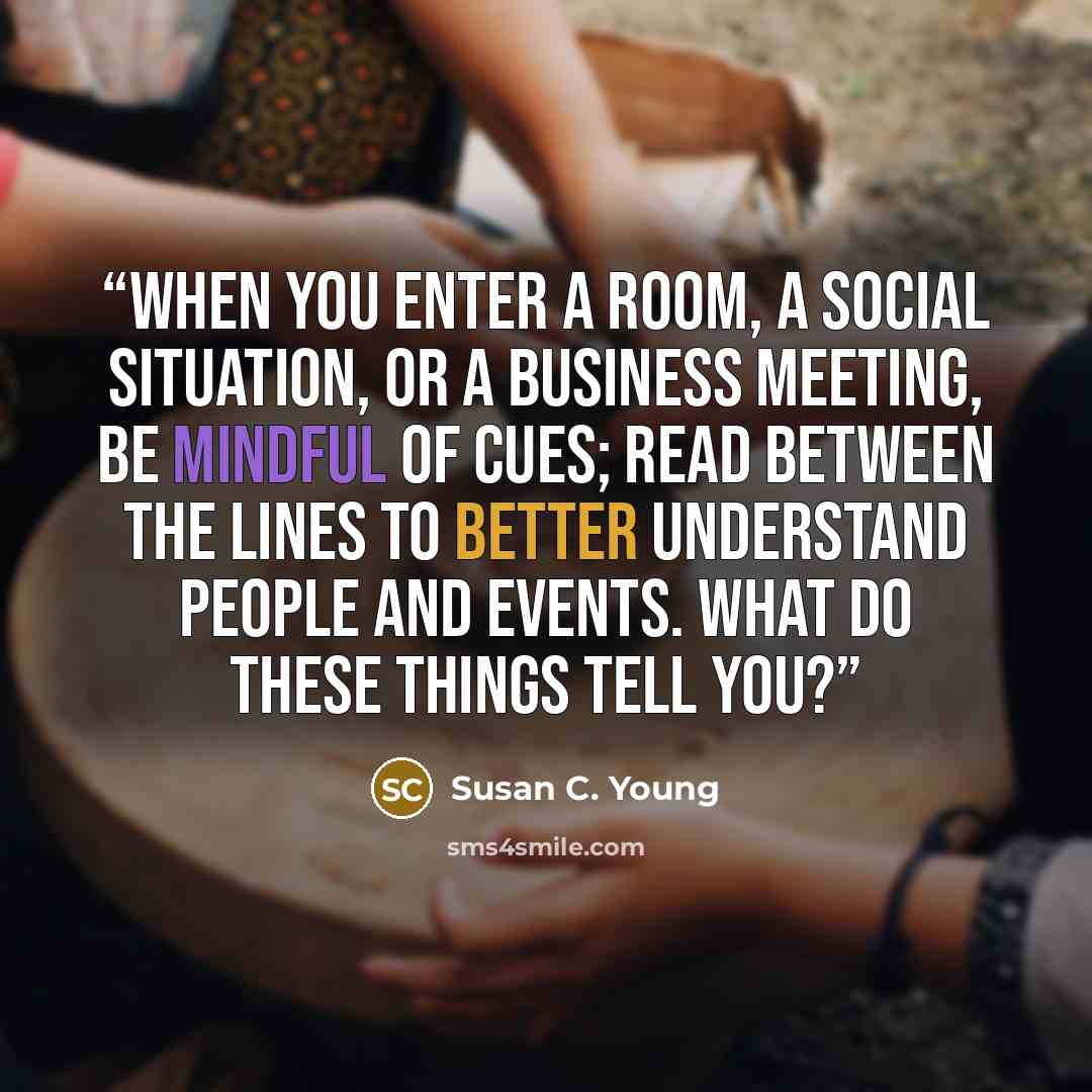“When you enter a room, a social situation, or a business meeting, be mindful of cues; read between the lines to better understand people and events. What do these things tell you?” quote by Susan C. Young