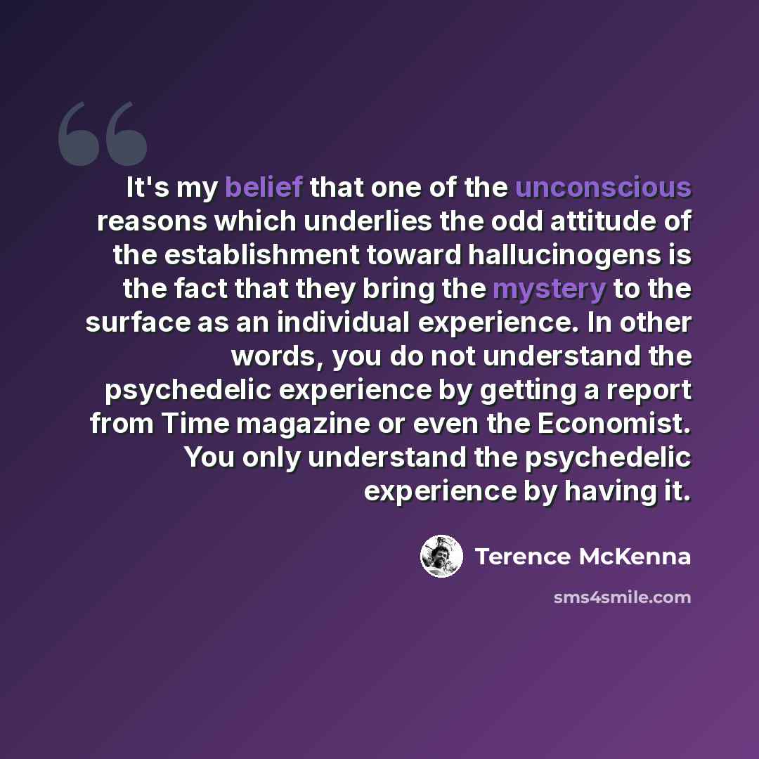 “It's my belief that one of the unconscious reasons which underlies the odd attitude of the establishment toward hallucinogens is the fact that they bring the mystery to the surface as an individual experience. In other words, you do not understand the psychedelic experience by getting a report…” quote by Terence McKenna