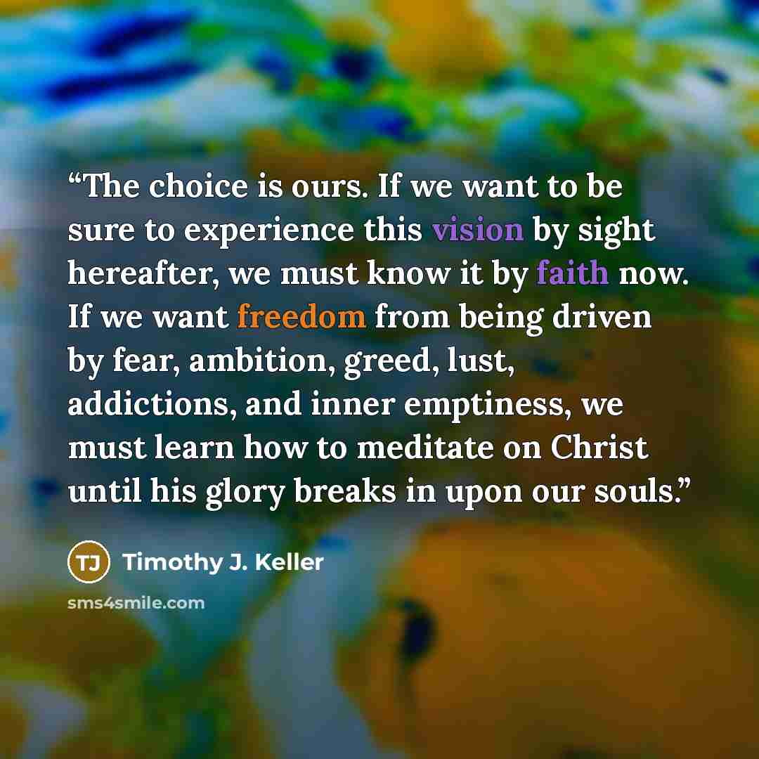 “The choice is ours. If we want to be sure to experience this vision by sight hereafter, we must know it by faith now. If we want freedom from being driven by fear, ambition, greed, lust, addictions, and inner emptiness, we must learn how to meditate on Christ until his glory breaks in upon our…” quote by Timothy J. Keller