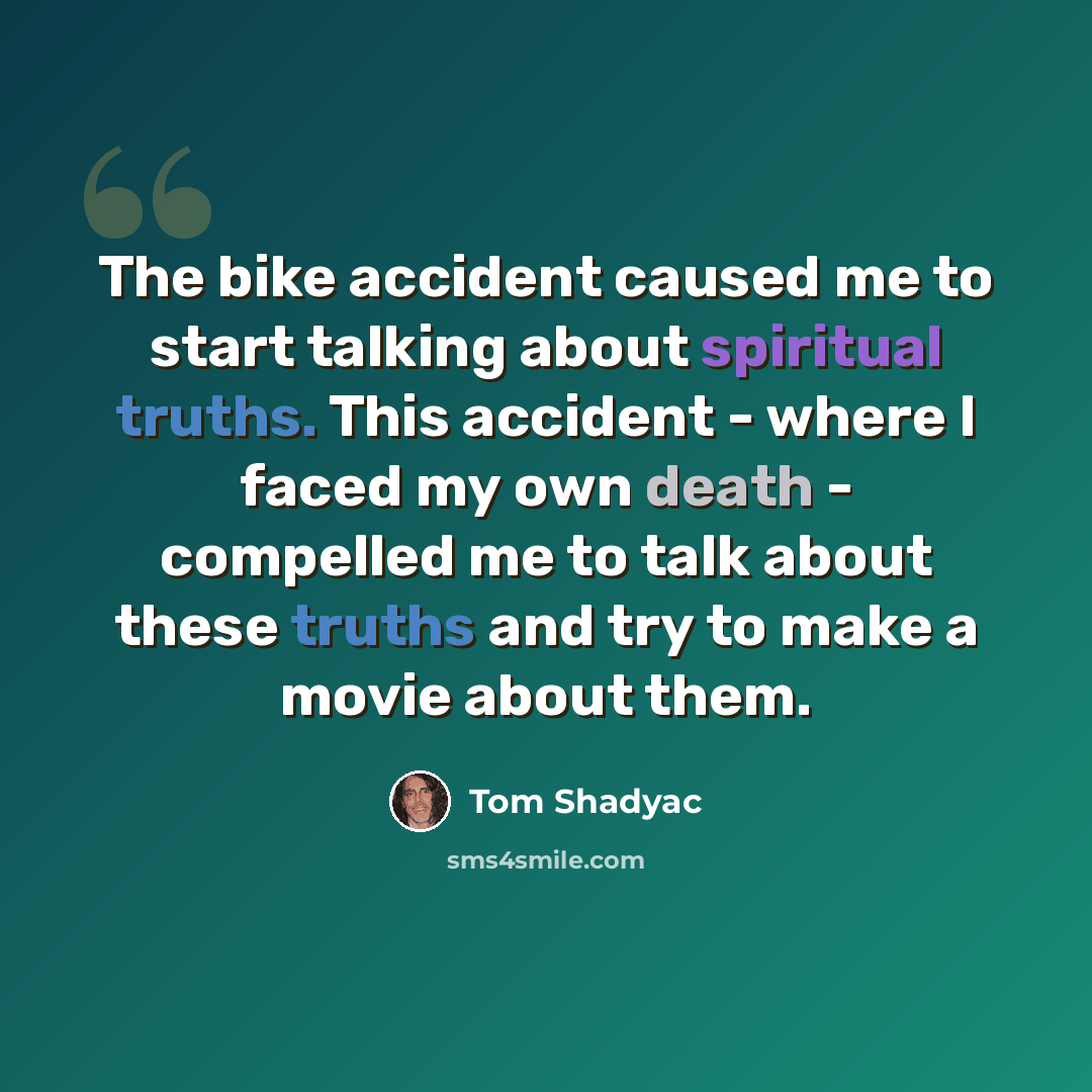 “The bike accident caused me to start talking about spiritual truths. This accident - where I faced my own death - compelled me to talk about these truths and try to make a movie about them.” quote by Tom Shadyac