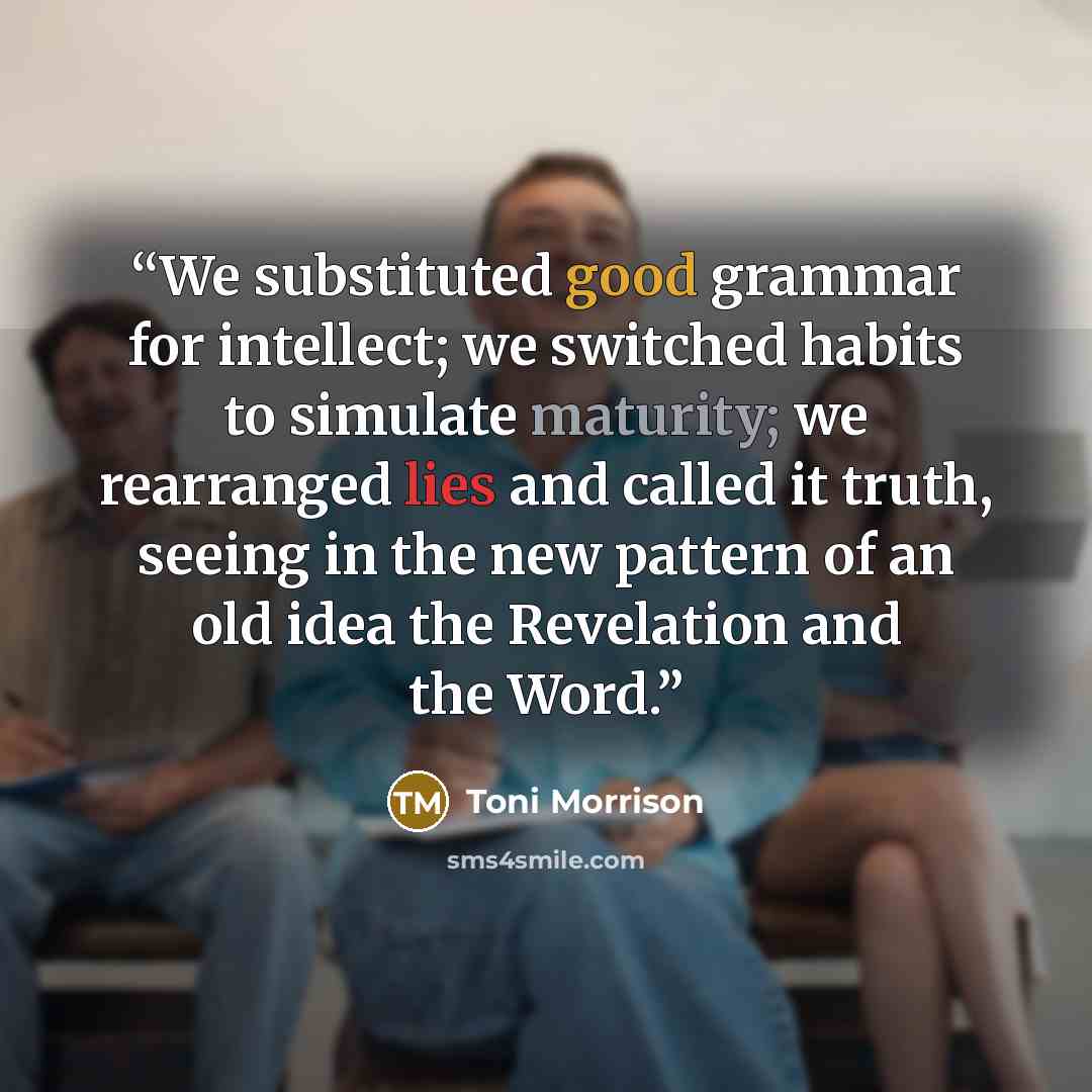 “We substituted good grammar for intellect; we switched habits to simulate maturity; we rearranged lies and called it truth, seeing in the new pattern of an old idea the Revelation and the Word.” quote by Toni Morrison