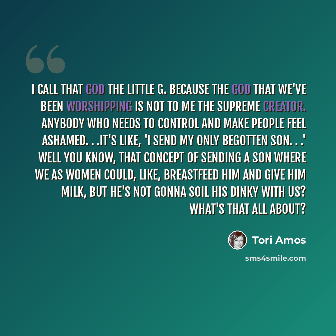 “I call that god the Little G. Because the god that we've been worshipping is not to me the Supreme Creator. Anybody who needs to control and make people feel ashamed. . .It's like, 'I send my only begotten son. . .' Well you know, that concept of sending a son where we as women could, like…” quote by Tori Amos