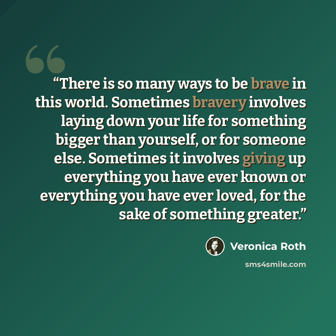 “There is so many ways to be brave in this world. Sometimes bravery involves laying down your life for something bigger than yourself, or for someone else. Sometimes it involves giving up everything you have ever known or everything you have ever loved, for the sake of something greater.” quote by Veronica Roth