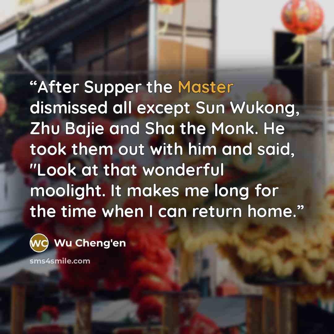 “After Supper the Master dismissed all except Sun Wukong, Zhu Bajie and Sha the Monk. He took them out with him and said, "Look at that wonderful moolight. It makes me long for the time when I can return home.” quote by Wu Cheng'en