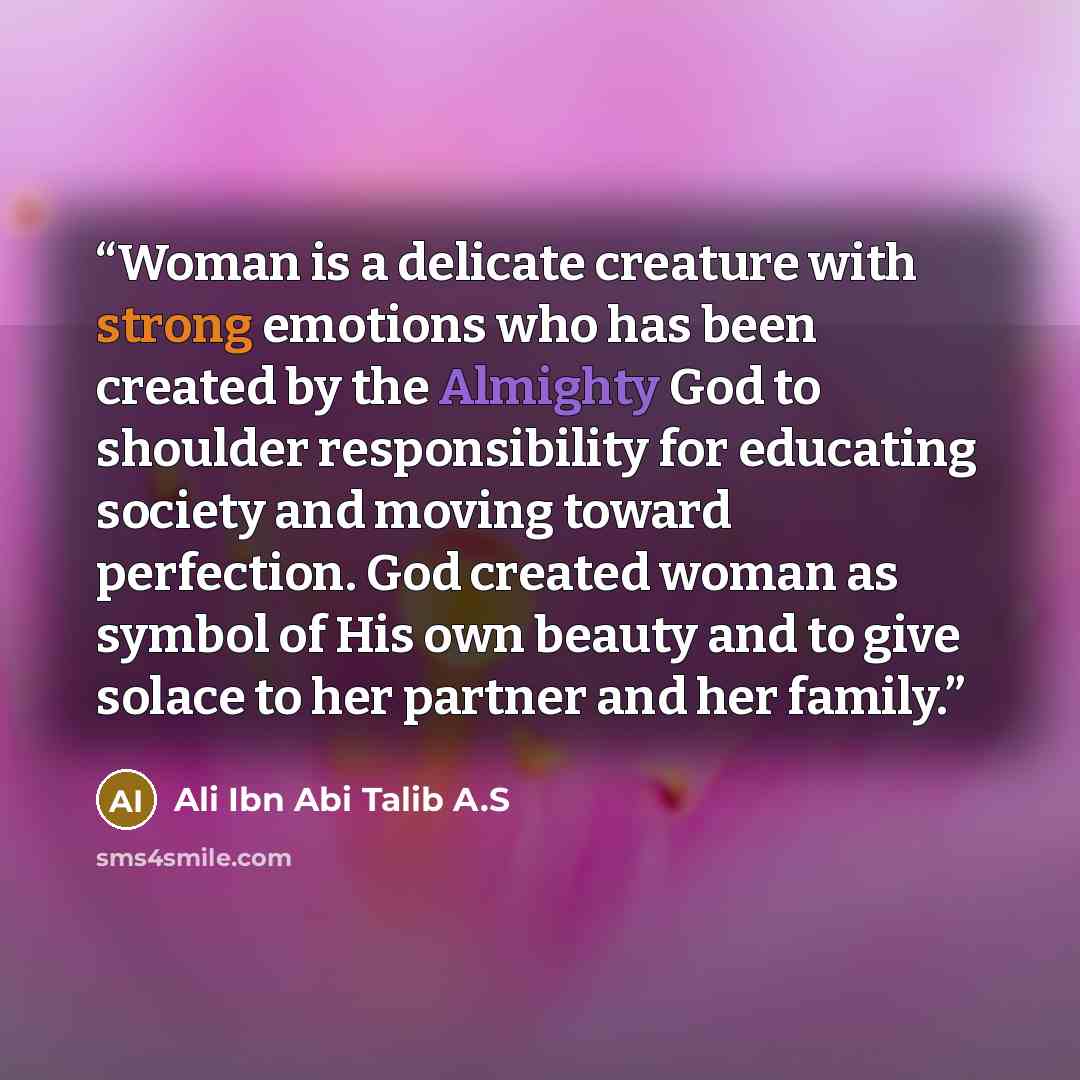 “Woman is a delicate creature with strong emotions who has been created by the Almighty God to shoulder responsibility for educating society and moving toward perfection. God created woman as symbol of His own beauty and to give solace to her partner and her family.” quote by Ali Ibn Abi Talib A.S