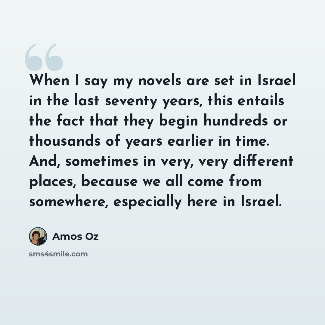 “When I say my novels are set in Israel in the last seventy years, this entails the fact that they begin hundreds or thousands of years earlier in time. And, sometimes in very, very different places, because we all come from somewhere, especially here in Israel.” quote by Amos Oz