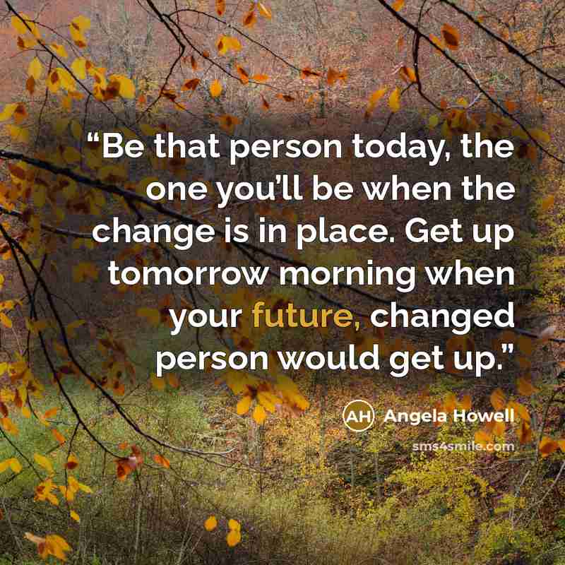 “Be that person today, the one you’ll be when the change is in place. Get up tomorrow morning when your future, changed person would get up.” quote by Angela Howell