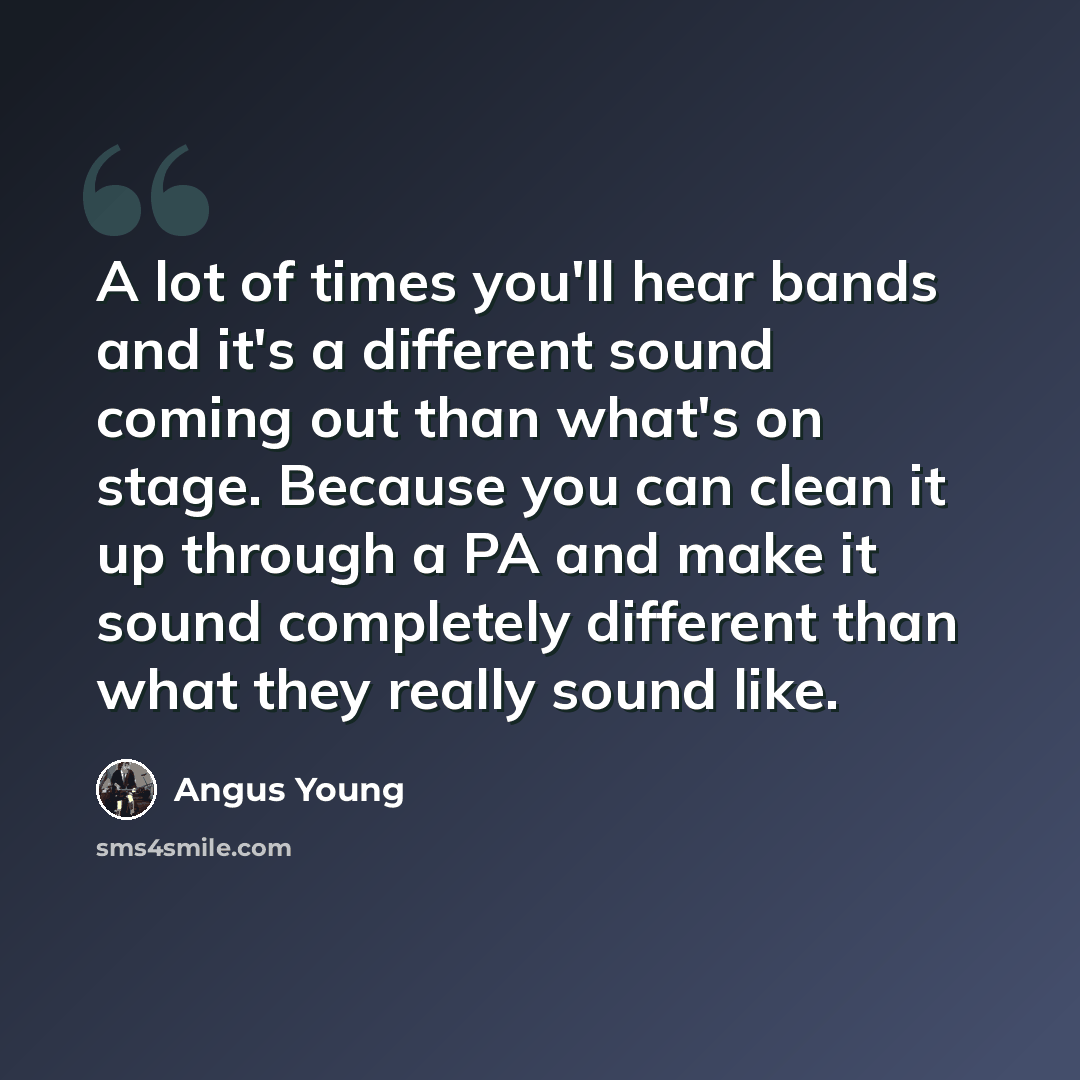 “A lot of times you'll hear bands and it's a different sound coming out than what's on stage. Because you can clean it up through a PA and make it sound completely different than what they really sound like.” quote by Angus Young