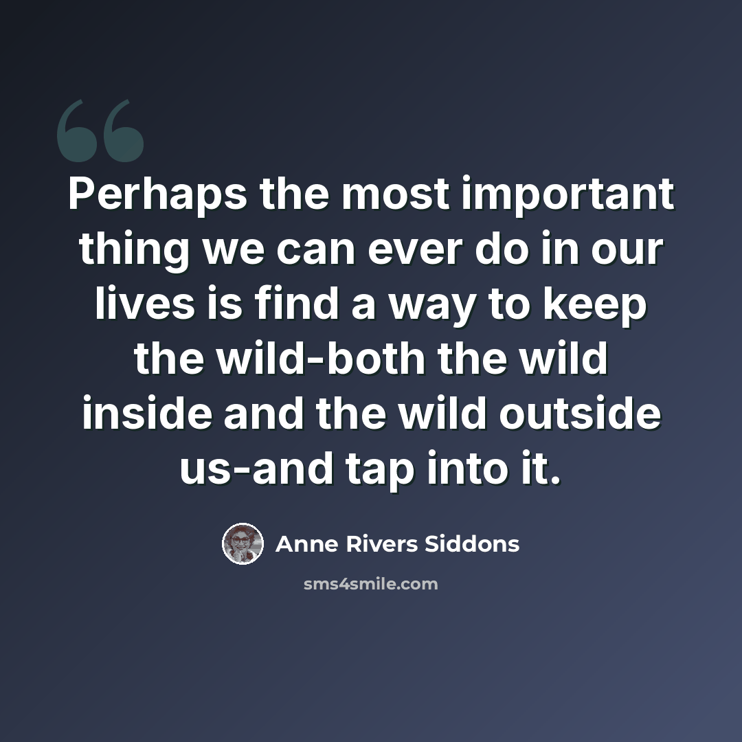“Perhaps the most important thing we can ever do in our lives is find a way to keep the wild-both the wild inside and the wild outside us-and tap into it.” quote by Anne Rivers Siddons