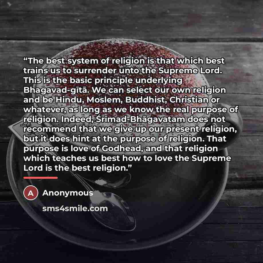 “The best system of religion is that which best trains us to surrender unto the Supreme Lord. This is the basic principle underlying Bhagavad-gītā. We can select our own religion and be Hindu, Moslem, Buddhist, Christian or whatever, as long as we know the real purpose of religion. Indeed…” quote by Anonymous