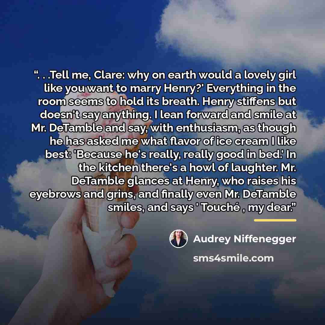 “. . .Tell me, Clare: why on earth would a lovely girl like you want to marry Henry?' Everything in the room seems to hold its breath. Henry stiffens but doesn't say anything. I lean forward and smile at Mr. DeTamble and say, with enthusiasm, as though he has asked me what flavor of ice cream I…” quote by Audrey Niffenegger
