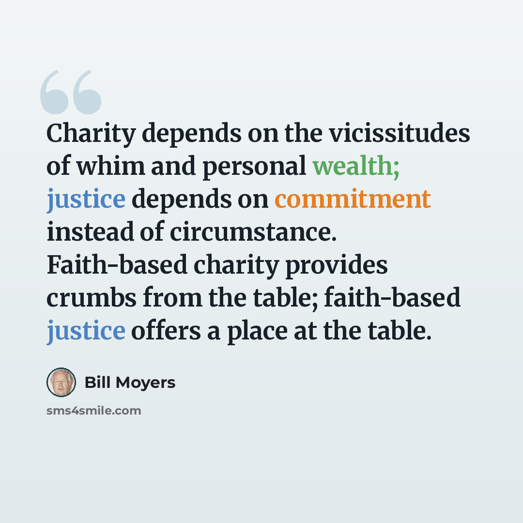 “Charity depends on the vicissitudes of whim and personal wealth; justice depends on commitment instead of circumstance. Faith-based charity provides crumbs from the table; faith-based justice offers a place at the table.” quote by Bill Moyers