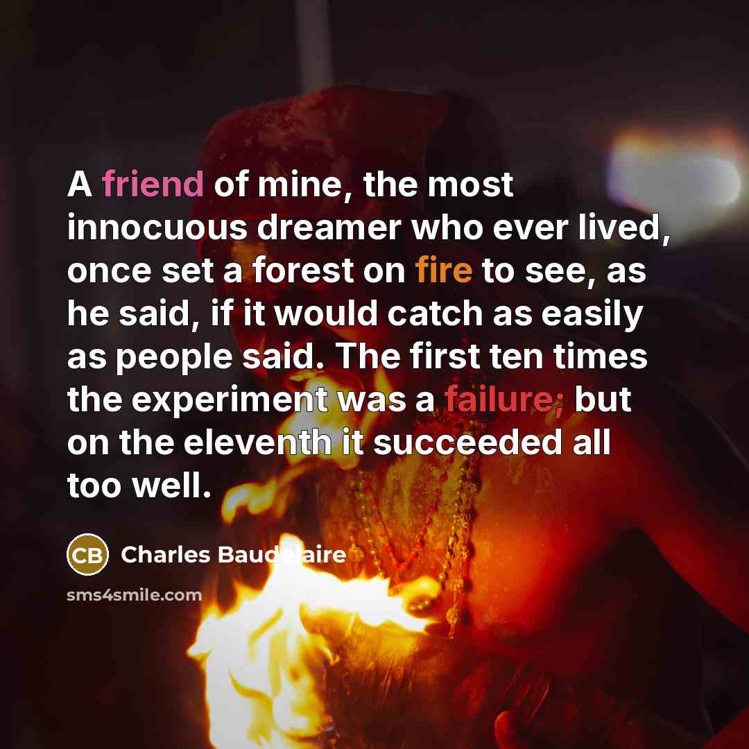 “A friend of mine, the most innocuous dreamer who ever lived, once set a forest on fire to see, as he said, if it would catch as easily as people said. The first ten times the experiment was a failure; but on the eleventh it succeeded all too well.” quote by Charles Baudelaire