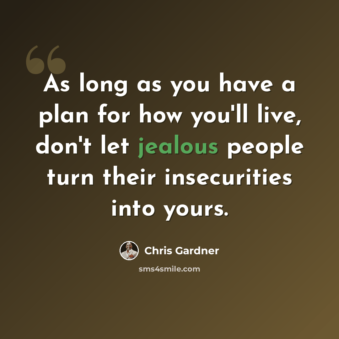 “As long as you have a plan for how you'll live, don't let jealous people turn their insecurities into yours.” quote by Chris Gardner