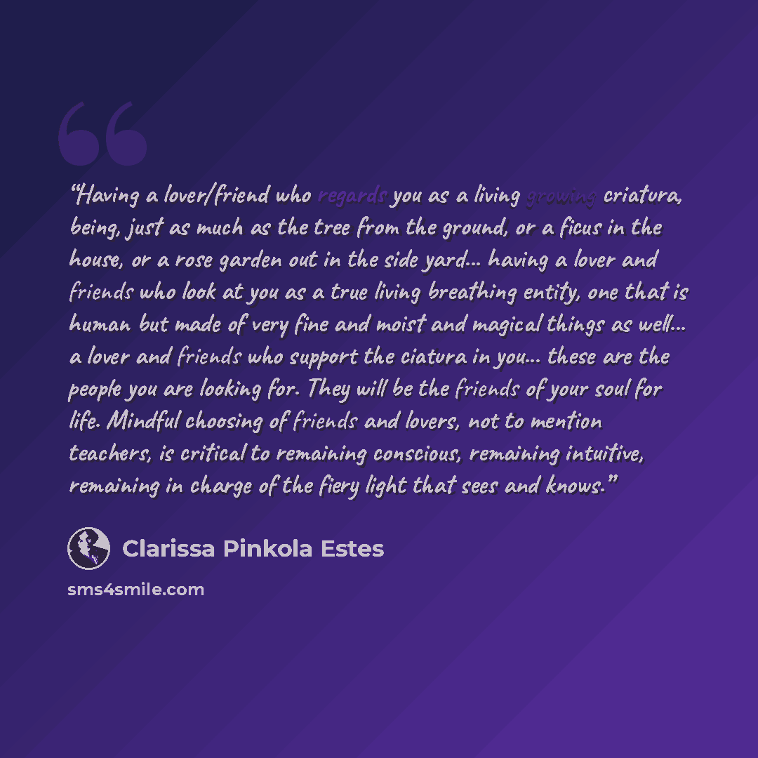 “Having a lover/friend who regards you as a living growing criatura, being, just as much as the tree from the ground, or a ficus in the house, or a rose garden out in the side yard... having a lover and friends who look at you as a true living breathing entity, one that is human but made of very…” quote by Clarissa Pinkola Estés