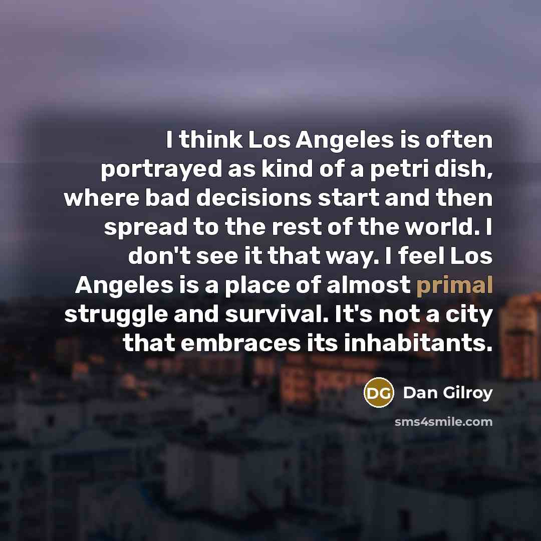 “I think Los Angeles is often portrayed as kind of a petri dish, where bad decisions start and then spread to the rest of the world. I don't see it that way. I feel Los Angeles is a place of almost primal struggle and survival. It's not a city that embraces its inhabitants.” quote by Dan Gilroy