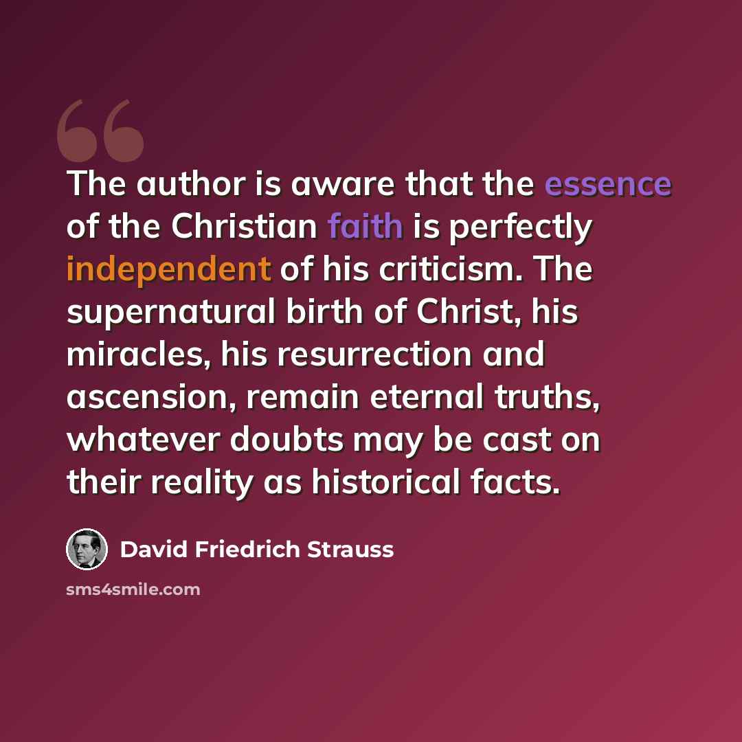 “The author is aware that the essence of the Christian faith is perfectly independent of his criticism. The supernatural birth of Christ, his miracles, his resurrection and ascension, remain eternal truths, whatever doubts may be cast on their reality as historical facts.” quote by David Friedrich Strauss