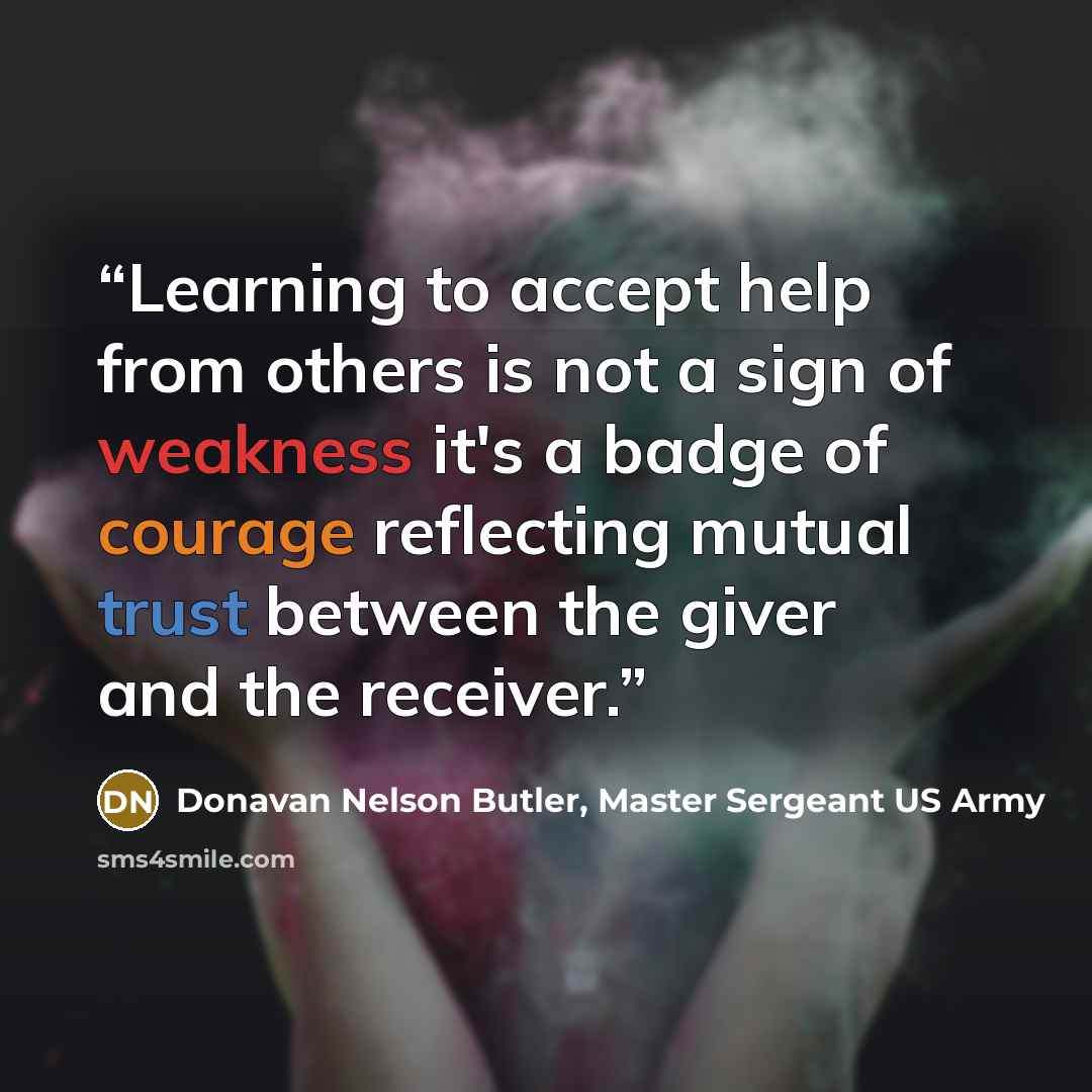 “Learning to accept help from others is not a sign of weakness it's a badge of courage reflecting mutual trust between the giver and the receiver.” quote by Donavan Nelson Butler, Master Sergeant US Army
