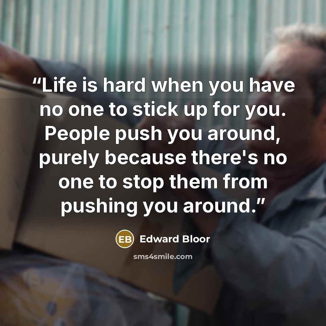“Life is hard when you have no one to stick up for you. People push you around, purely because there's no one to stop them from pushing you around.” quote by Edward Bloor