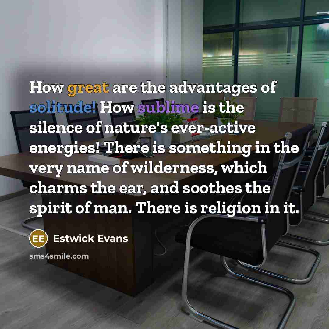 “How great are the advantages of solitude! How sublime is the silence of nature's ever-active energies! There is something in the very name of wilderness, which charms the ear, and soothes the spirit of man. There is religion in it.” quote by Estwick Evans