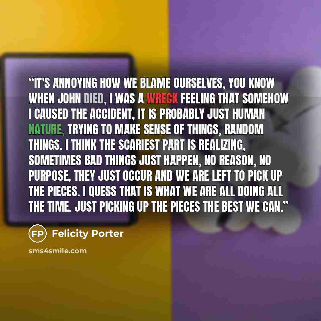 “It's annoying how we blame ourselves, you know when John died, I was a wreck feeling that somehow I caused the accident, It is probably just human nature, trying to make sense of things, random things. I think the scariest part is realizing, sometimes bad things just happen, no reason, no purpose…” quote by Felicity Porter