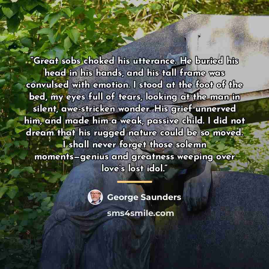 “Great sobs choked his utterance. He buried his head in his hands, and his tall frame was convulsed with emotion. I stood at the foot of the bed, my eyes full of tears, looking at the man in silent, awe-stricken wonder. His grief unnerved him, and made him a weak, passive child. I did not dream…” quote by George Saunders