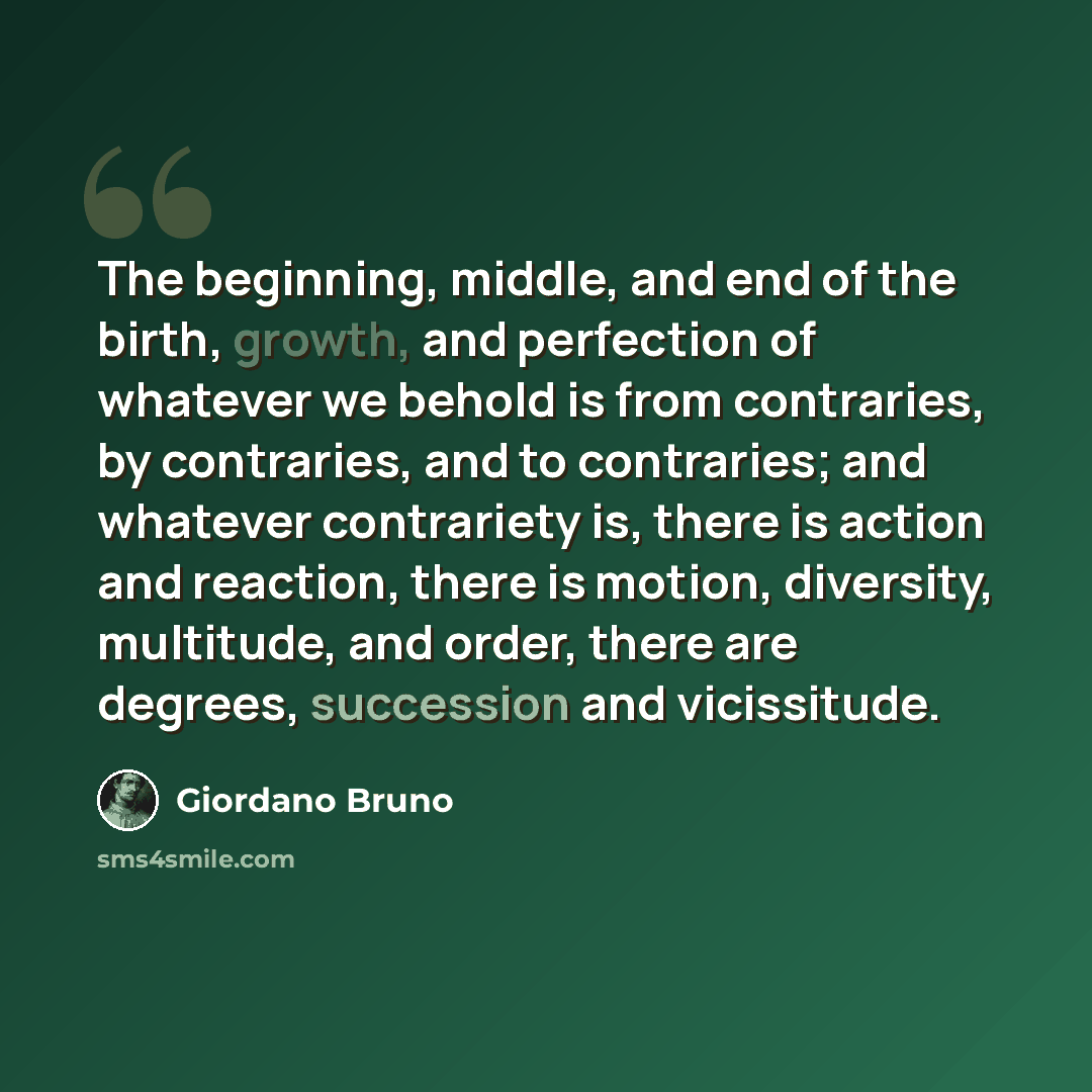 “The beginning, middle, and end of the birth, growth, and perfection of whatever we behold is from contraries, by contraries, and to contraries; and whatever contrariety is, there is action and reaction, there is motion, diversity, multitude, and order, there are degrees, succession and vicissitude.” quote by Giordano Bruno