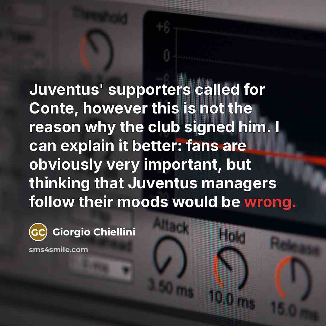 “Juventus' supporters called for Conte, however this is not the reason why the club signed him. I can explain it better: fans are obviously very important, but thinking that Juventus managers follow their moods would be wrong.” quote by Giorgio Chiellini