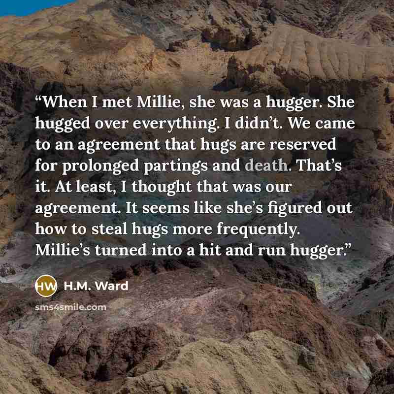 “When I met Millie, she was a hugger. She hugged over everything. I didn’t. We came to an agreement that hugs are reserved for prolonged partings and death. That’s it. At least, I thought that was our agreement. It seems like she’s figured out how to steal hugs more frequently. Millie’s turned into…” quote by H.M. Ward