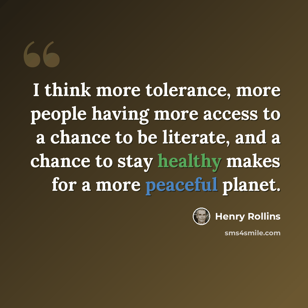 “I think more tolerance, more people having more access to a chance to be literate, and a chance to stay healthy makes for a more peaceful planet.” quote by Henry Rollins