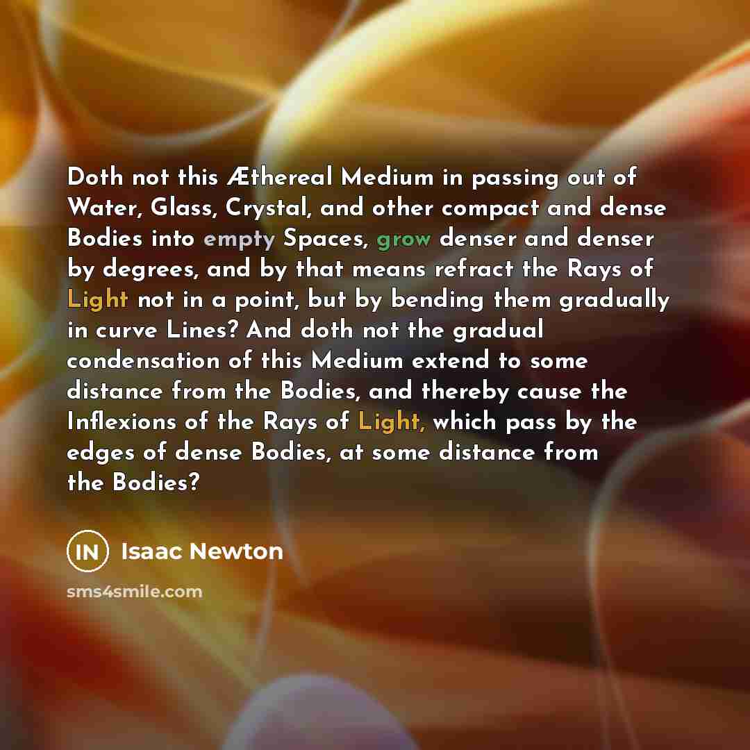 “Doth not this Æthereal Medium in passing out of Water, Glass, Crystal, and other compact and dense Bodies into empty Spaces, grow denser and denser by degrees, and by that means refract the Rays of Light not in a point, but by bending them gradually in curve Lines? And doth not the gradual…” quote by Isaac Newton