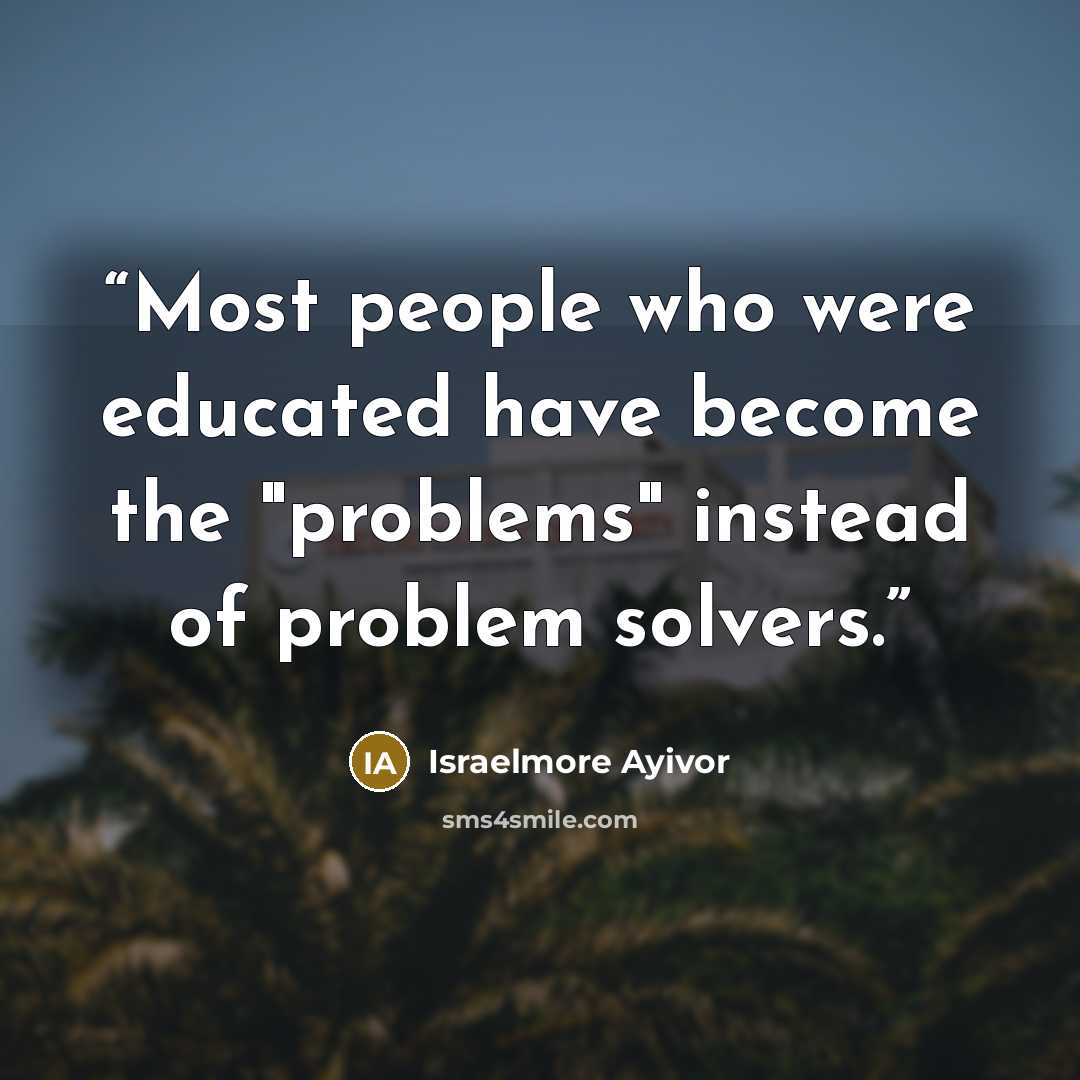 “Most people who were educated have become the "problems" instead of problem solvers.” quote by Israelmore Ayivor