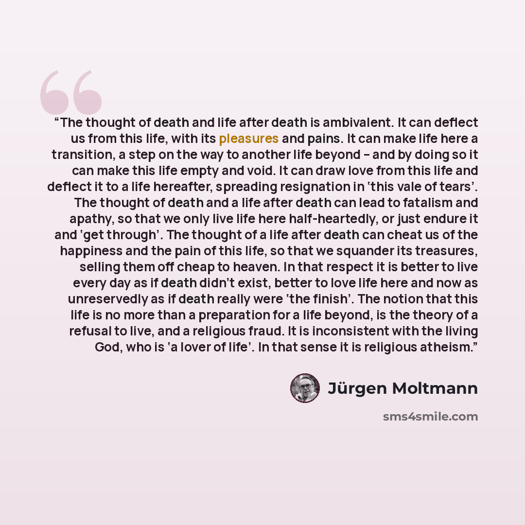 “The thought of death and life after death is ambivalent. It can deflect us from this life, with its pleasures and pains. It can make life here a transition, a step on the way to another life beyond – and by doing so it can make this life empty and void. It can draw love from this life and deflect…” quote by Jürgen Moltmann