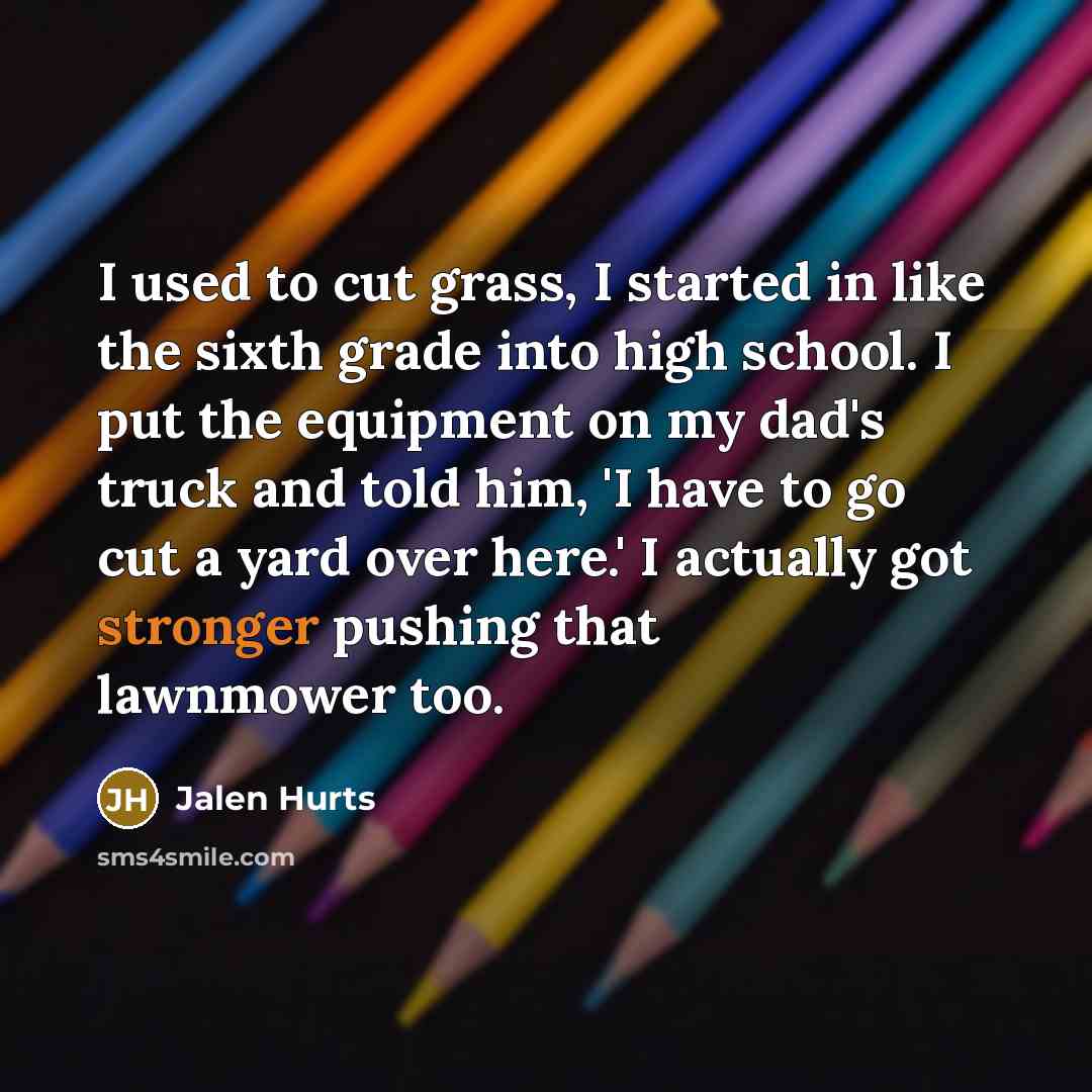 “I used to cut grass, I started in like the sixth grade into high school. I put the equipment on my dad's truck and told him, 'I have to go cut a yard over here.' I actually got stronger pushing that lawnmower too.” quote by Jalen Hurts