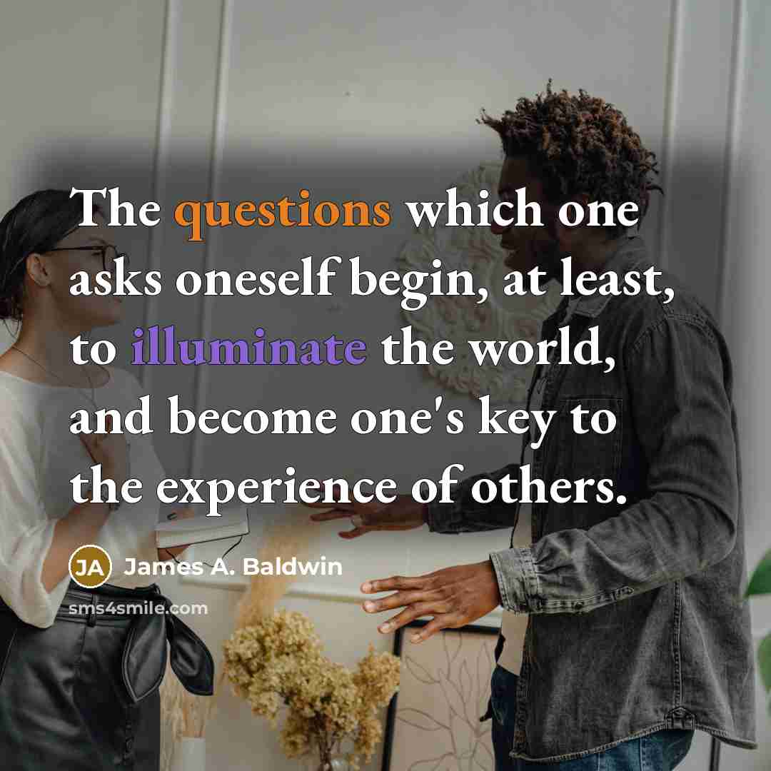 “The questions which one asks oneself begin, at least, to illuminate the world, and become one's key to the experience of others.” quote by James A. Baldwin