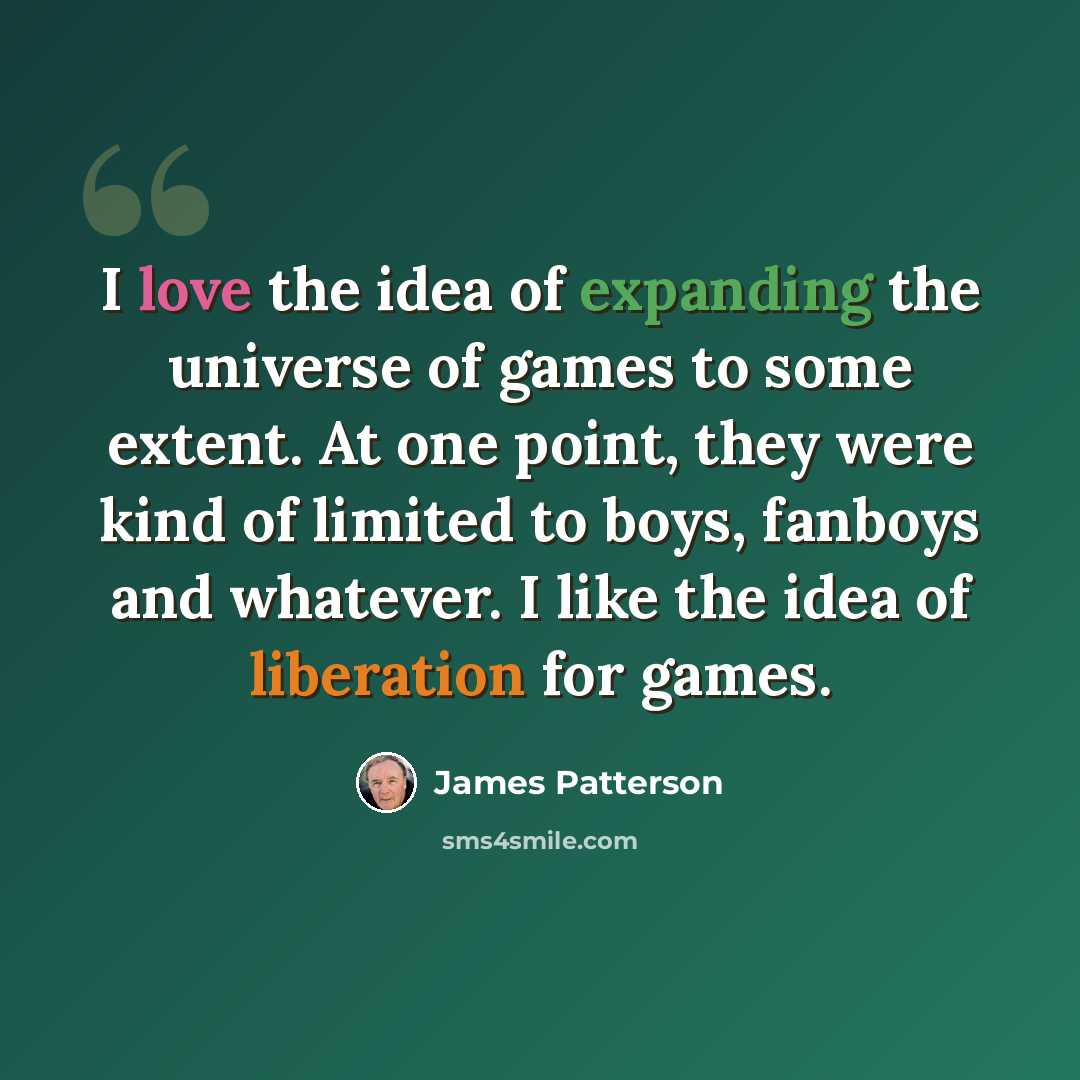“I love the idea of expanding the universe of games to some extent. At one point, they were kind of limited to boys, fanboys and whatever. I like the idea of liberation for games.” quote by James Patterson