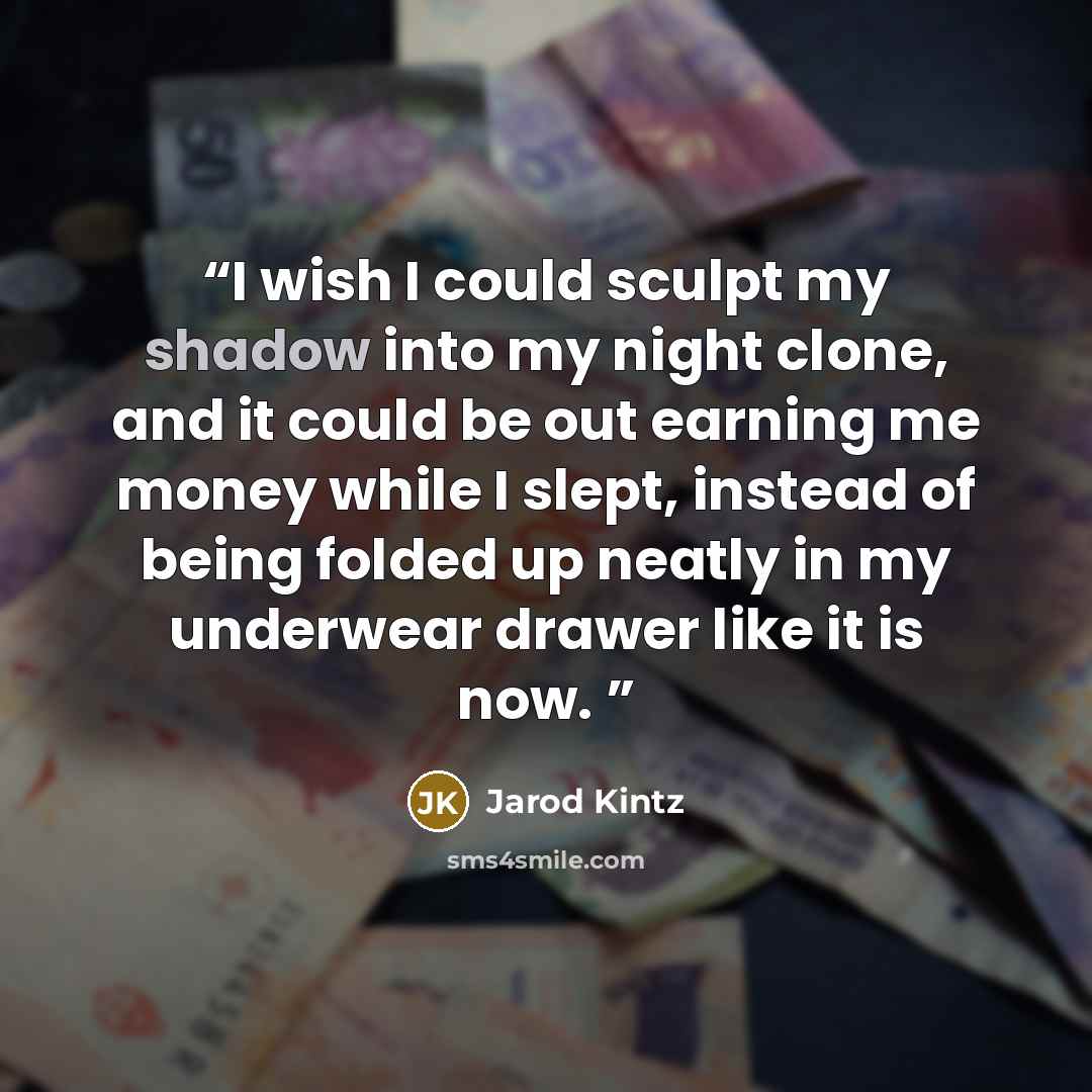 “I wish I could sculpt my shadow into my night clone, and it could be out earning me money while I slept, instead of being folded up neatly in my underwear drawer like it is now.” quote by Jarod Kintz