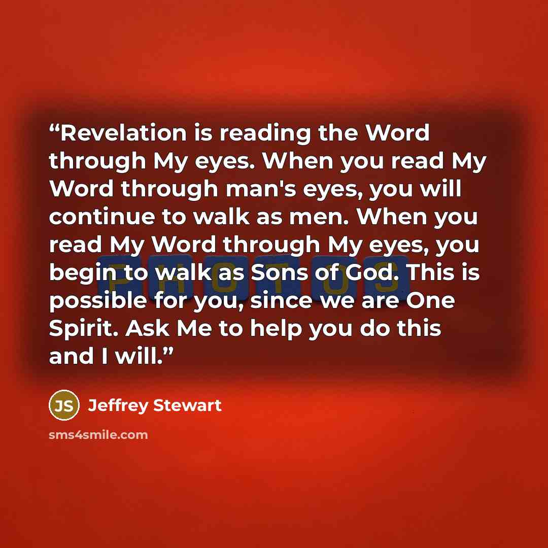 “Revelation is reading the Word through My eyes. When you read My Word through man's eyes, you will continue to walk as men. When you read My Word through My eyes, you begin to walk as Sons of God. This is possible for you, since we are One Spirit. Ask Me to help you do this and I will.” quote by Jeffrey Stewart