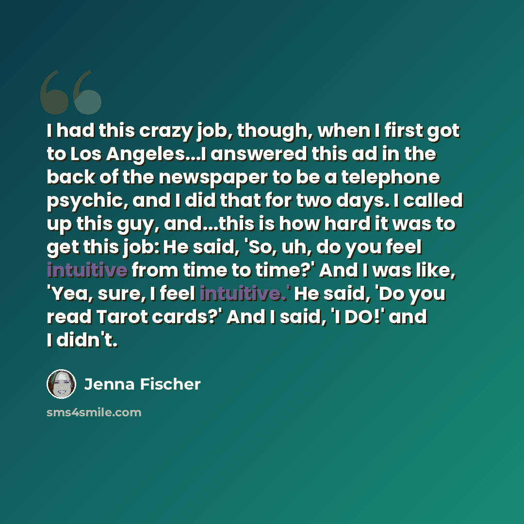 “I had this crazy job, though, when I first got to Los Angeles...I answered this ad in the back of the newspaper to be a telephone psychic, and I did that for two days. I called up this guy, and...this is how hard it was to get this job: He said, 'So, uh, do you feel intuitive from time to time?'…” quote by Jenna Fischer