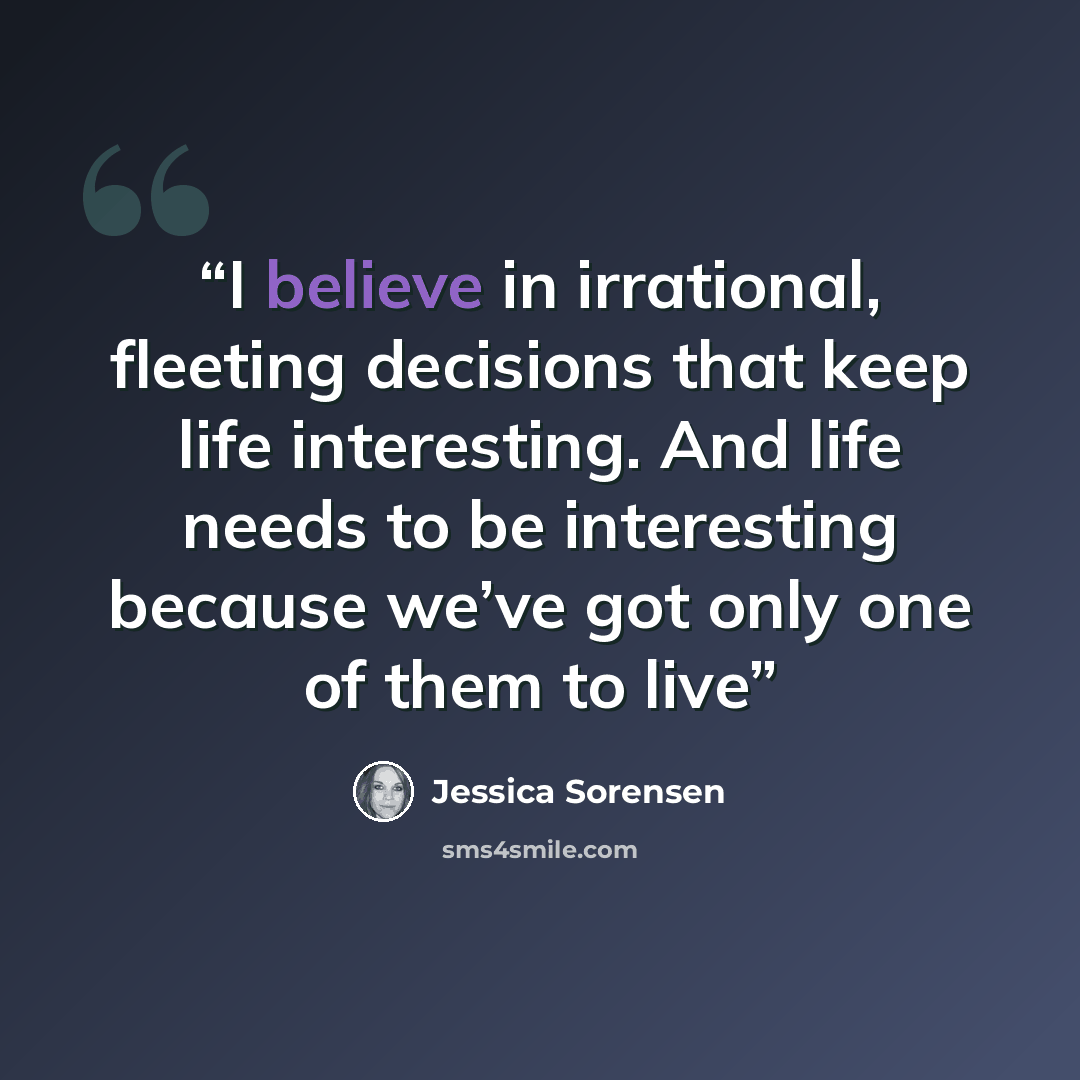 “I believe in irrational, fleeting decisions that keep life interesting. And life needs to be interesting because we’ve got only one of them to live” quote by Jessica Sorensen